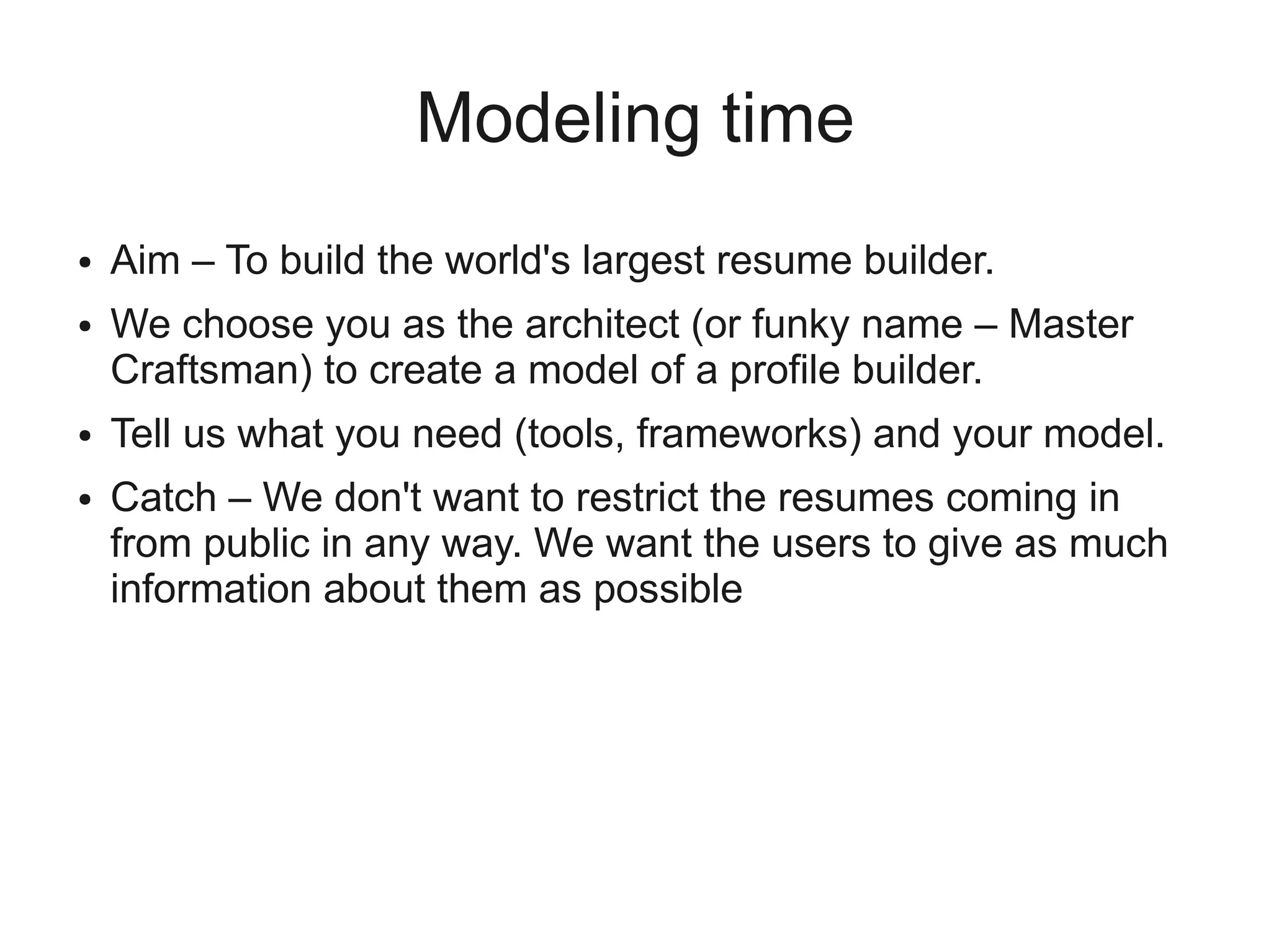 Modeling time
●   Aim – To build the world's largest resume builder.
●   We choose you as the architect (or funky name – Master
    Craftsman) to create a model of a profile builder.
●   Tell us what you need (tools, frameworks) and your model.
●   Catch – We don't want to restrict the resumes coming in
    from public in any way. We want the users to give as much
    information about them as possible
 