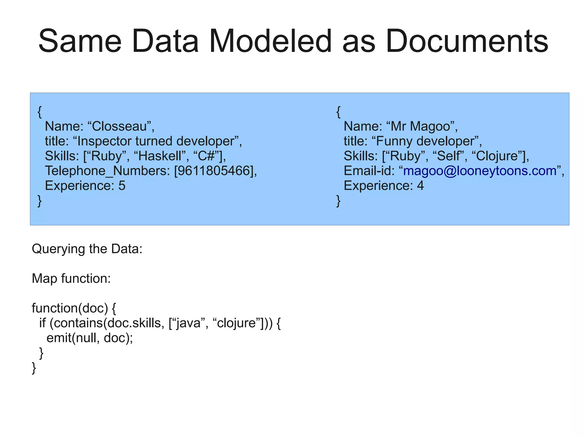 Same Data Modeled as Documents
 {                                                   {
     Name: “Closseau”,                                   Name: “Mr Magoo”,
     title: “Inspector turned developer”,                title: “Funny developer”,
     Skills: [“Ruby”, “Haskell”, “C#”],                  Skills: [“Ruby”, “Self”, “Clojure”],
     Telephone_Numbers: [9611805466],                    Email-id: “magoo@looneytoons.com”,
     Experience: 5                                       Experience: 4
 }                                                   }


Querying the Data:

Map function:

function(doc) {
  if (contains(doc.skills, [“java”, “clojure”])) {
    emit(null, doc);
  }
}
 