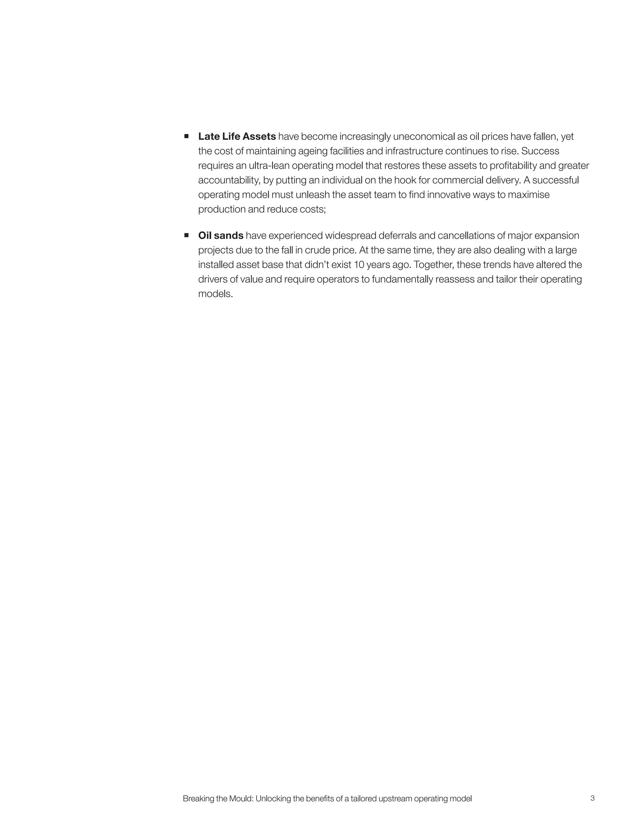 3Breaking the Mould: Unlocking the beneﬁts of a tailored upstream operating model
 Late Life Assets have become increasingly uneconomical as oil prices have fallen, yet
the cost of maintaining ageing facilities and infrastructure continues to rise. Success
requires an ultra-lean operating model that restores these assets to profitability and greater
accountability, by putting an individual on the hook for commercial delivery. A successful
operating model must unleash the asset team to find innovative ways to maximise
production and reduce costs;
 Oil sands have experienced widespread deferrals and cancellations of major expansion
projects due to the fall in crude price. At the same time, they are also dealing with a large
installed asset base that didn’t exist 10 years ago. Together, these trends have altered the
drivers of value and require operators to fundamentally reassess and tailor their operating
models.
 