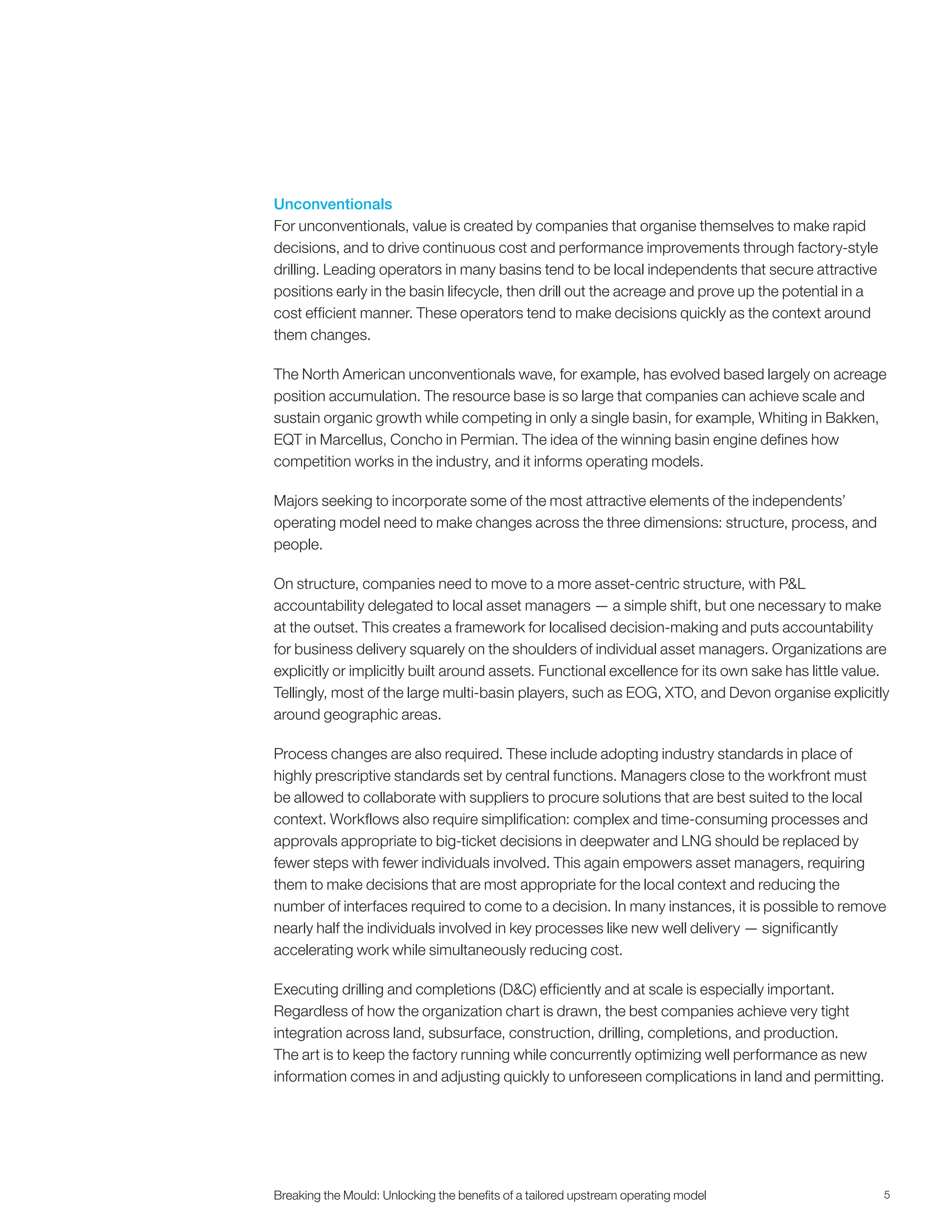 5Breaking the Mould: Unlocking the beneﬁts of a tailored upstream operating model
Unconventionals
For unconventionals, value is created by companies that organise themselves to make rapid
decisions, and to drive continuous cost and performance improvements through factory-style
drilling. Leading operators in many basins tend to be local independents that secure attractive
positions early in the basin lifecycle, then drill out the acreage and prove up the potential in a
cost efficient manner. These operators tend to make decisions quickly as the context around
them changes.
The North American unconventionals wave, for example, has evolved based largely on acreage
position accumulation. The resource base is so large that companies can achieve scale and
sustain organic growth while competing in only a single basin, for example, Whiting in Bakken,
EQT in Marcellus, Concho in Permian. The idea of the winning basin engine defines how
competition works in the industry, and it informs operating models.
Majors seeking to incorporate some of the most attractive elements of the independents’
operating model need to make changes across the three dimensions: structure, process, and
people.
On structure, companies need to move to a more asset-centric structure, with P&L
accountability delegated to local asset managers — a simple shift, but one necessary to make
at the outset. This creates a framework for localised decision-making and puts accountability
for business delivery squarely on the shoulders of individual asset managers. Organizations are
explicitly or implicitly built around assets. Functional excellence for its own sake has little value.
Tellingly, most of the large multi-basin players, such as EOG, XTO, and Devon organise explicitly
around geographic areas.
Process changes are also required. These include adopting industry standards in place of
highly prescriptive standards set by central functions. Managers close to the workfront must
be allowed to collaborate with suppliers to procure solutions that are best suited to the local
context. Workflows also require simplification: complex and time-consuming processes and
approvals appropriate to big-ticket decisions in deepwater and LNG should be replaced by
fewer steps with fewer individuals involved. This again empowers asset managers, requiring
them to make decisions that are most appropriate for the local context and reducing the
number of interfaces required to come to a decision. In many instances, it is possible to remove
nearly half the individuals involved in key processes like new well delivery — significantly
accelerating work while simultaneously reducing cost.
Executing drilling and completions (D&C) efficiently and at scale is especially important.
Regardless of how the organization chart is drawn, the best companies achieve very tight
integration across land, subsurface, construction, drilling, completions, and production.
The art is to keep the factory running while concurrently optimizing well performance as new
information comes in and adjusting quickly to unforeseen complications in land and permitting.
 