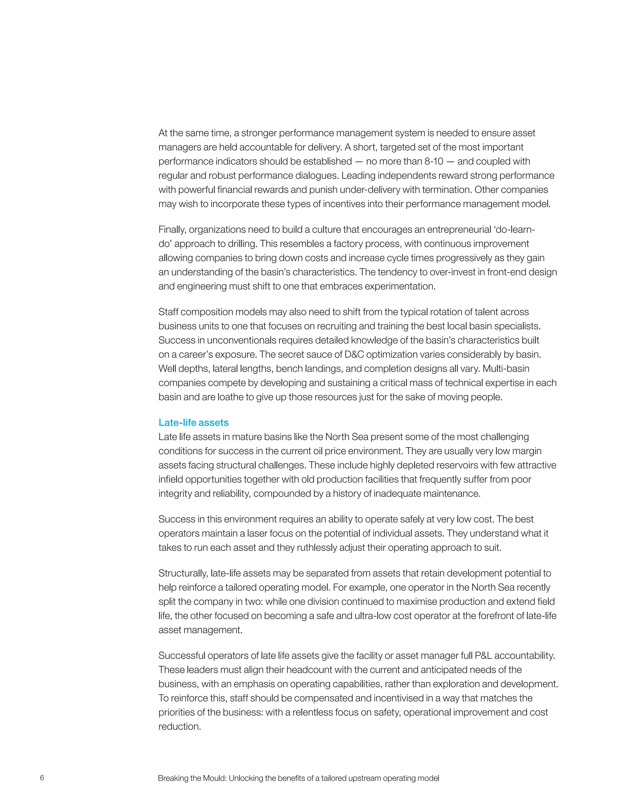 6 Breaking the Mould: Unlocking the beneﬁts of a tailored upstream operating model
At the same time, a stronger performance management system is needed to ensure asset
managers are held accountable for delivery. A short, targeted set of the most important
performance indicators should be established — no more than 8-10 — and coupled with
regular and robust performance dialogues. Leading independents reward strong performance
with powerful financial rewards and punish under-delivery with termination. Other companies
may wish to incorporate these types of incentives into their performance management model.
Finally, organizations need to build a culture that encourages an entrepreneurial ‘do-learn-
do’ approach to drilling. This resembles a factory process, with continuous improvement
allowing companies to bring down costs and increase cycle times progressively as they gain
an understanding of the basin’s characteristics. The tendency to over-invest in front-end design
and engineering must shift to one that embraces experimentation.
Staff composition models may also need to shift from the typical rotation of talent across
business units to one that focuses on recruiting and training the best local basin specialists.
Success in unconventionals requires detailed knowledge of the basin’s characteristics built
on a career’s exposure. The secret sauce of D&C optimization varies considerably by basin.
Well depths, lateral lengths, bench landings, and completion designs all vary. Multi-basin
companies compete by developing and sustaining a critical mass of technical expertise in each
basin and are loathe to give up those resources just for the sake of moving people.
Late-life assets
Late life assets in mature basins like the North Sea present some of the most challenging
conditions for success in the current oil price environment. They are usually very low margin
assets facing structural challenges. These include highly depleted reservoirs with few attractive
infield opportunities together with old production facilities that frequently suffer from poor
integrity and reliability, compounded by a history of inadequate maintenance.
Success in this environment requires an ability to operate safely at very low cost. The best
operators maintain a laser focus on the potential of individual assets. They understand what it
takes to run each asset and they ruthlessly adjust their operating approach to suit.
Structurally, late-life assets may be separated from assets that retain development potential to
help reinforce a tailored operating model. For example, one operator in the North Sea recently
split the company in two: while one division continued to maximise production and extend field
life, the other focused on becoming a safe and ultra-low cost operator at the forefront of late-life
asset management.
Successful operators of late life assets give the facility or asset manager full P&L accountability.
These leaders must align their headcount with the current and anticipated needs of the
business, with an emphasis on operating capabilities, rather than exploration and development.
To reinforce this, staff should be compensated and incentivised in a way that matches the
priorities of the business: with a relentless focus on safety, operational improvement and cost
reduction.
 