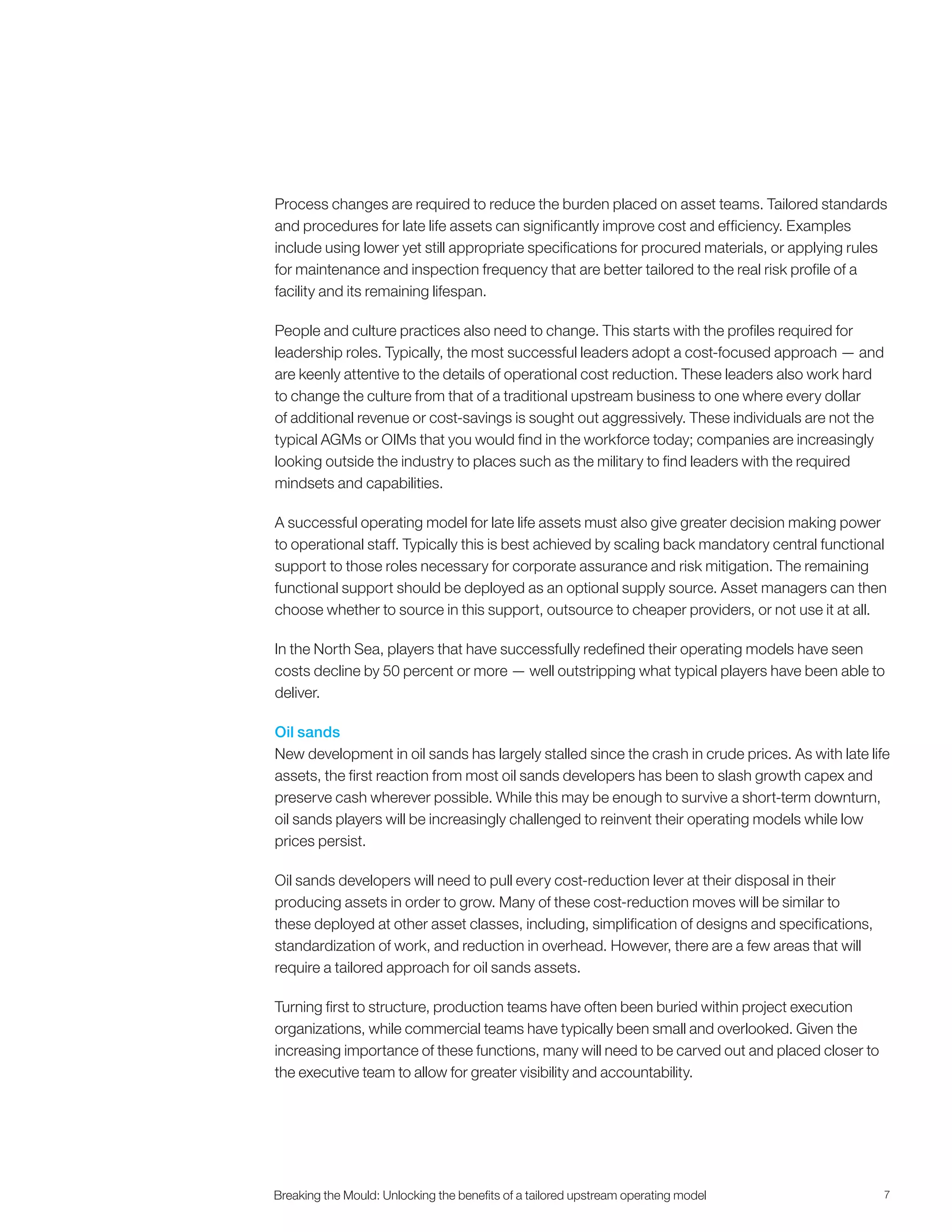 7Breaking the Mould: Unlocking the beneﬁts of a tailored upstream operating model
Process changes are required to reduce the burden placed on asset teams. Tailored standards
and procedures for late life assets can significantly improve cost and efficiency. Examples
include using lower yet still appropriate specifications for procured materials, or applying rules
for maintenance and inspection frequency that are better tailored to the real risk profile of a
facility and its remaining lifespan.
People and culture practices also need to change. This starts with the profiles required for
leadership roles. Typically, the most successful leaders adopt a cost-focused approach — and
are keenly attentive to the details of operational cost reduction. These leaders also work hard
to change the culture from that of a traditional upstream business to one where every dollar
of additional revenue or cost-savings is sought out aggressively. These individuals are not the
typical AGMs or OIMs that you would find in the workforce today; companies are increasingly
looking outside the industry to places such as the military to find leaders with the required
mindsets and capabilities.
A successful operating model for late life assets must also give greater decision making power
to operational staff. Typically this is best achieved by scaling back mandatory central functional
support to those roles necessary for corporate assurance and risk mitigation. The remaining
functional support should be deployed as an optional supply source. Asset managers can then
choose whether to source in this support, outsource to cheaper providers, or not use it at all.
In the North Sea, players that have successfully redefined their operating models have seen
costs decline by 50 percent or more — well outstripping what typical players have been able to
deliver.
Oil sands
New development in oil sands has largely stalled since the crash in crude prices. As with late life
assets, the first reaction from most oil sands developers has been to slash growth capex and
preserve cash wherever possible. While this may be enough to survive a short-term downturn,
oil sands players will be increasingly challenged to reinvent their operating models while low
prices persist.
Oil sands developers will need to pull every cost-reduction lever at their disposal in their
producing assets in order to grow. Many of these cost-reduction moves will be similar to
these deployed at other asset classes, including, simplification of designs and specifications,
standardization of work, and reduction in overhead. However, there are a few areas that will
require a tailored approach for oil sands assets.
Turning first to structure, production teams have often been buried within project execution
organizations, while commercial teams have typically been small and overlooked. Given the
increasing importance of these functions, many will need to be carved out and placed closer to
the executive team to allow for greater visibility and accountability.
 