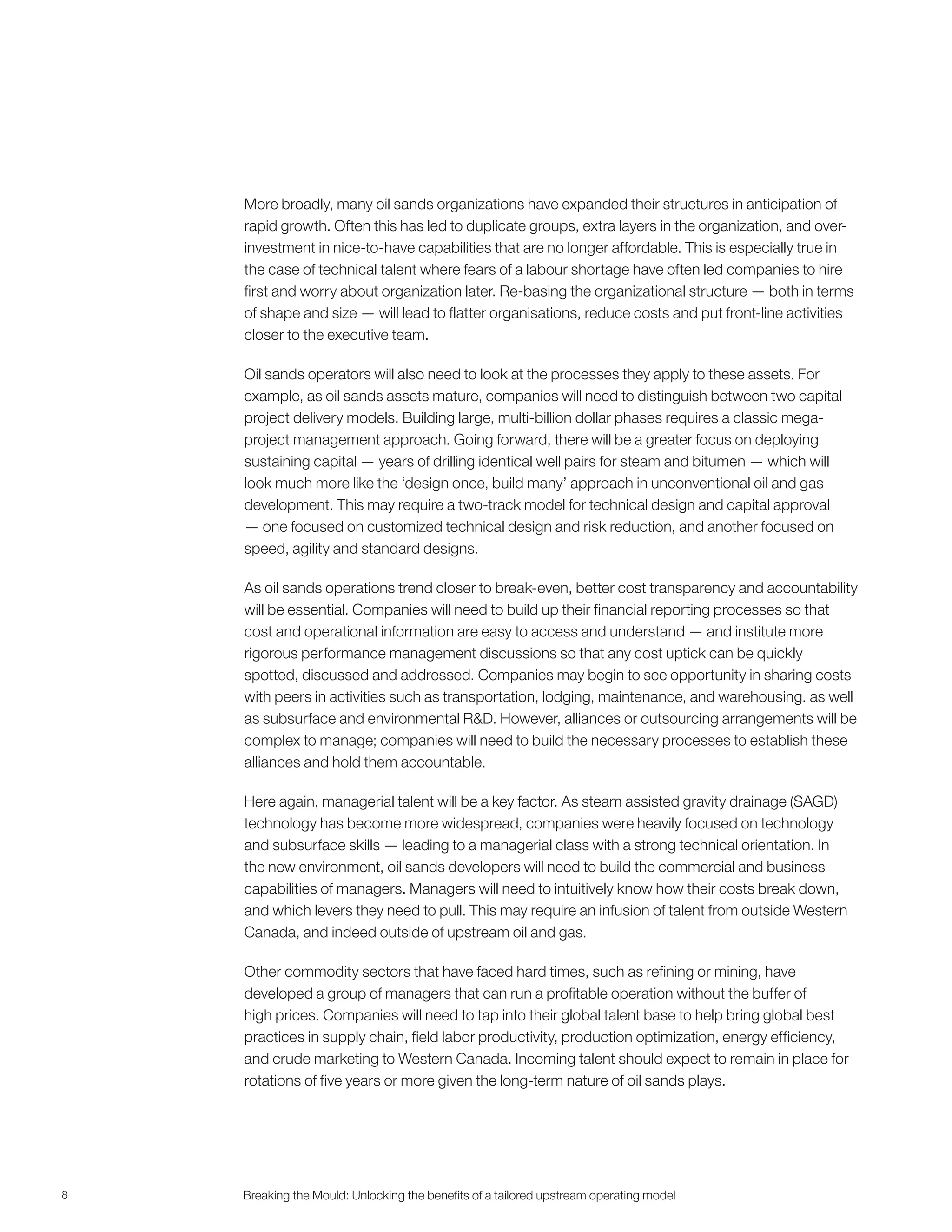 8 Breaking the Mould: Unlocking the beneﬁts of a tailored upstream operating model
More broadly, many oil sands organizations have expanded their structures in anticipation of
rapid growth. Often this has led to duplicate groups, extra layers in the organization, and over-
investment in nice-to-have capabilities that are no longer affordable. This is especially true in
the case of technical talent where fears of a labour shortage have often led companies to hire
first and worry about organization later. Re-basing the organizational structure — both in terms
of shape and size — will lead to flatter organisations, reduce costs and put front-line activities
closer to the executive team.
Oil sands operators will also need to look at the processes they apply to these assets. For
example, as oil sands assets mature, companies will need to distinguish between two capital
project delivery models. Building large, multi-billion dollar phases requires a classic mega-
project management approach. Going forward, there will be a greater focus on deploying
sustaining capital — years of drilling identical well pairs for steam and bitumen — which will
look much more like the ‘design once, build many’ approach in unconventional oil and gas
development. This may require a two-track model for technical design and capital approval
— one focused on customized technical design and risk reduction, and another focused on
speed, agility and standard designs.
As oil sands operations trend closer to break-even, better cost transparency and accountability
will be essential. Companies will need to build up their financial reporting processes so that
cost and operational information are easy to access and understand — and institute more
rigorous performance management discussions so that any cost uptick can be quickly
spotted, discussed and addressed. Companies may begin to see opportunity in sharing costs
with peers in activities such as transportation, lodging, maintenance, and warehousing. as well
as subsurface and environmental R&D. However, alliances or outsourcing arrangements will be
complex to manage; companies will need to build the necessary processes to establish these
alliances and hold them accountable.
Here again, managerial talent will be a key factor. As steam assisted gravity drainage (SAGD)
technology has become more widespread, companies were heavily focused on technology
and subsurface skills — leading to a managerial class with a strong technical orientation. In
the new environment, oil sands developers will need to build the commercial and business
capabilities of managers. Managers will need to intuitively know how their costs break down,
and which levers they need to pull. This may require an infusion of talent from outside Western
Canada, and indeed outside of upstream oil and gas.
Other commodity sectors that have faced hard times, such as refining or mining, have
developed a group of managers that can run a profitable operation without the buffer of
high prices. Companies will need to tap into their global talent base to help bring global best
practices in supply chain, field labor productivity, production optimization, energy efficiency,
and crude marketing to Western Canada. Incoming talent should expect to remain in place for
rotations of five years or more given the long-term nature of oil sands plays.
 