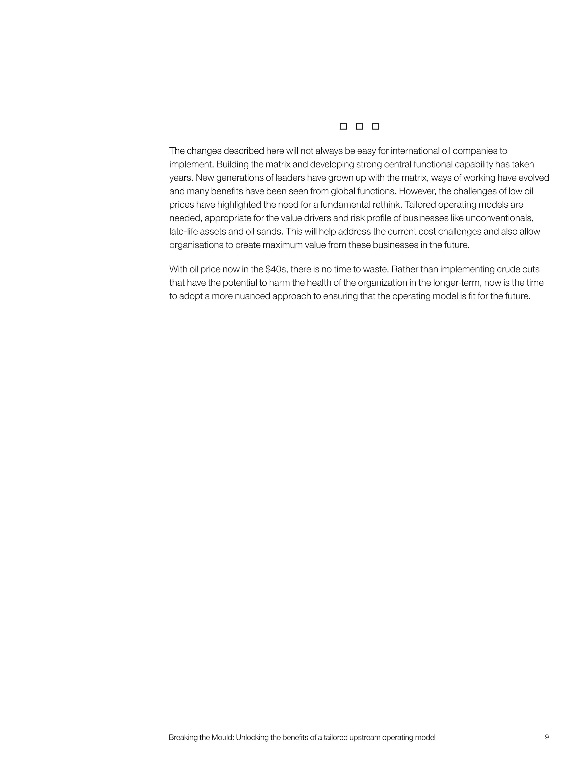 9Breaking the Mould: Unlocking the beneﬁts of a tailored upstream operating modelBreaking the Mould: Unlocking the beneﬁts of a tailored upstream operating model

The changes described here will not always be easy for international oil companies to
implement. Building the matrix and developing strong central functional capability has taken
years. New generations of leaders have grown up with the matrix, ways of working have evolved
and many benefits have been seen from global functions. However, the challenges of low oil
prices have highlighted the need for a fundamental rethink. Tailored operating models are
needed, appropriate for the value drivers and risk profile of businesses like unconventionals,
late-life assets and oil sands. This will help address the current cost challenges and also allow
organisations to create maximum value from these businesses in the future.
With oil price now in the $40s, there is no time to waste. Rather than implementing crude cuts
that have the potential to harm the health of the organization in the longer-term, now is the time
to adopt a more nuanced approach to ensuring that the operating model is fit for the future.
 