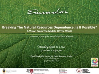 Breaking	
  The	
  Natural	
  Resources	
  Dependence,	
  Is	
  It	
  Possible?	
  
A	
  Vision	
  From	
  The	
  Middle	
  Of	
  The	
  World	
  
Monday April 21 2014	

9:00 am – 4:30 pm	

	

David Rockefeller Center for Latin American Studies	

1730 Cambridge St. 	

CGIS South, S250	

This event is part of the Day of Ecuador at Harvard	

 