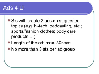 Ads 4 U <ul><li>Sts will  create 2 ads on suggested topics (e.g. hi-tech, podcasting, etc.; sports/fashion clothes; body c...