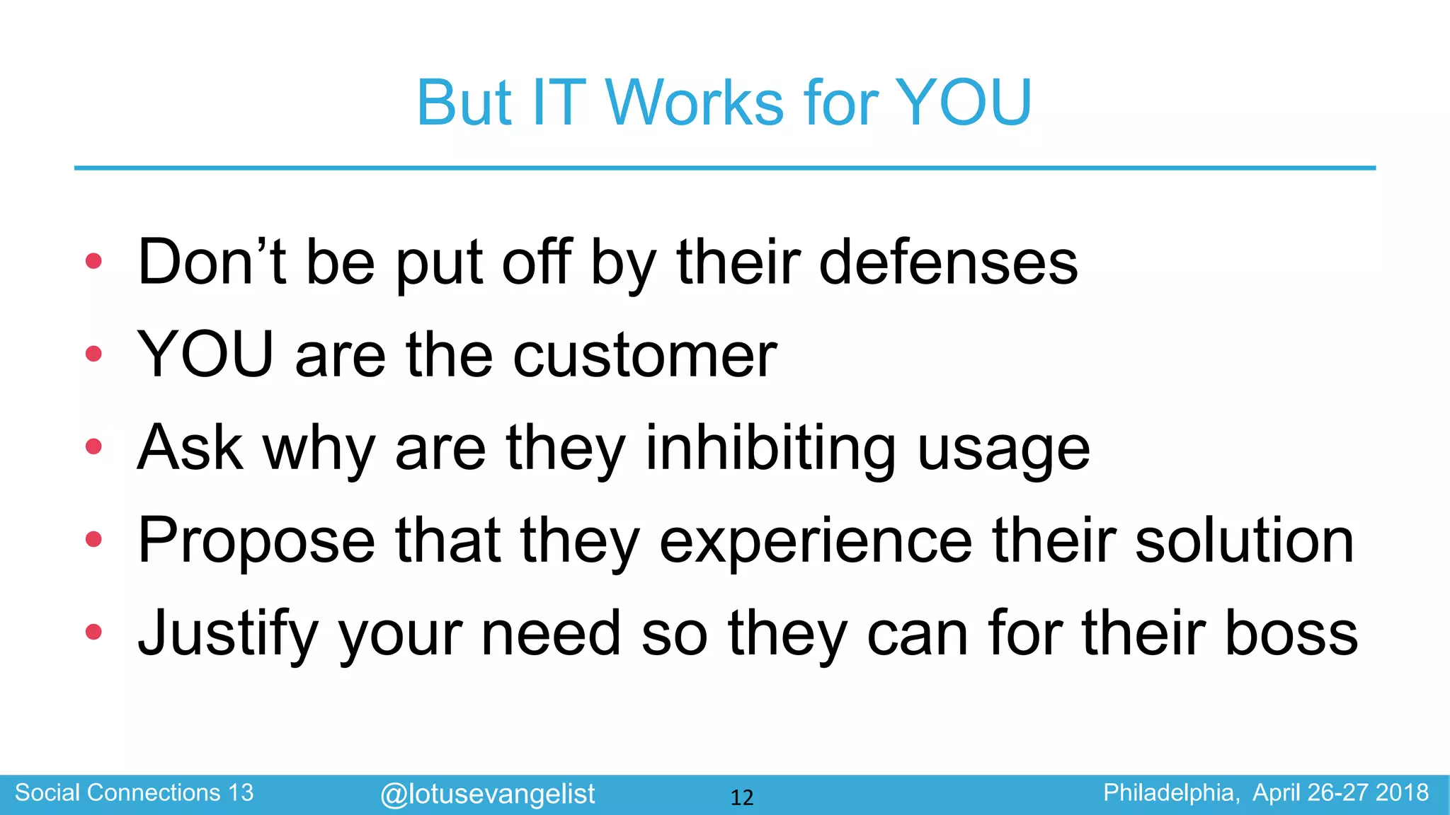 Social Connections 13 Philadelphia, April 26-27 2018@lotusevangelist
But IT Works for YOU
• Don’t be put off by their defenses
• YOU are the customer
• Ask why are they inhibiting usage
• Propose that they experience their solution
• Justify your need so they can for their boss
12
 