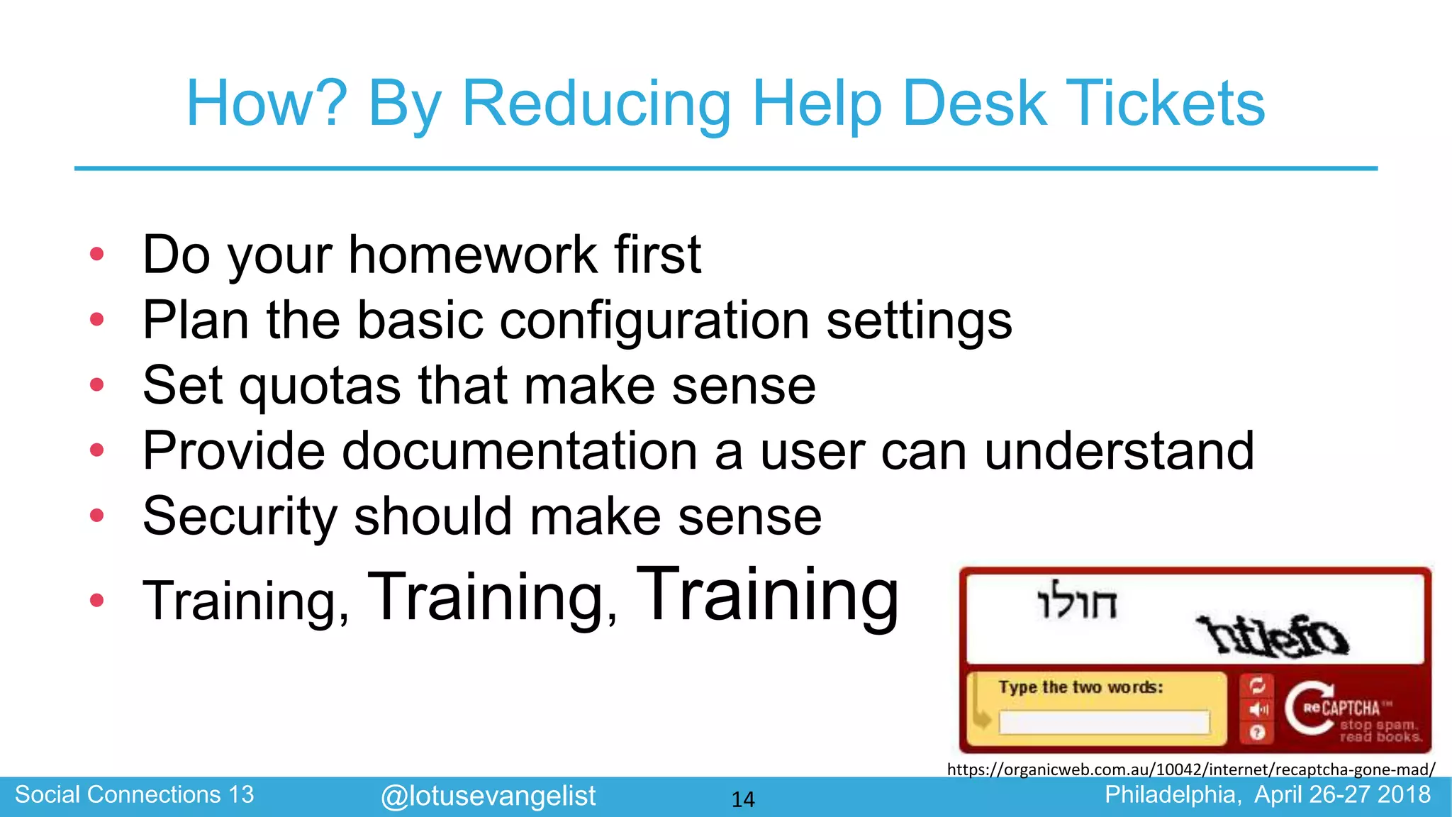 Social Connections 13 Philadelphia, April 26-27 2018@lotusevangelist
How? By Reducing Help Desk Tickets
• Do your homework first
• Plan the basic configuration settings
• Set quotas that make sense
• Provide documentation a user can understand
• Security should make sense
• Training, Training, Training
BAD CAPTCHA
https://organicweb.com.au/10042/internet/recaptcha-gone-mad/
14
 