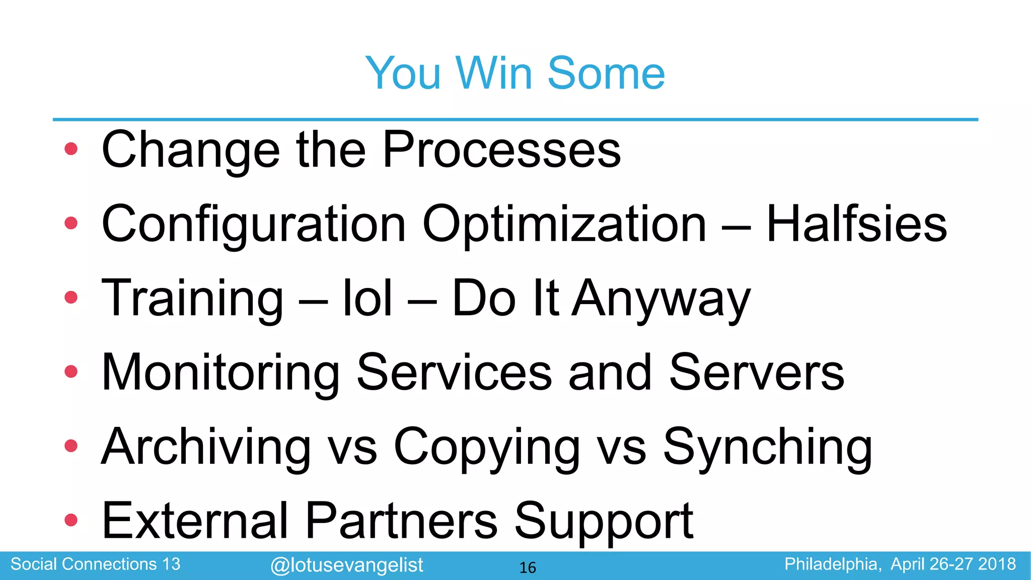 Social Connections 13 Philadelphia, April 26-27 2018@lotusevangelist
You Win Some
• Change the Processes
• Configuration Optimization – Halfsies
• Training – lol – Do It Anyway
• Monitoring Services and Servers
• Archiving vs Copying vs Synching
• External Partners Support
16
 