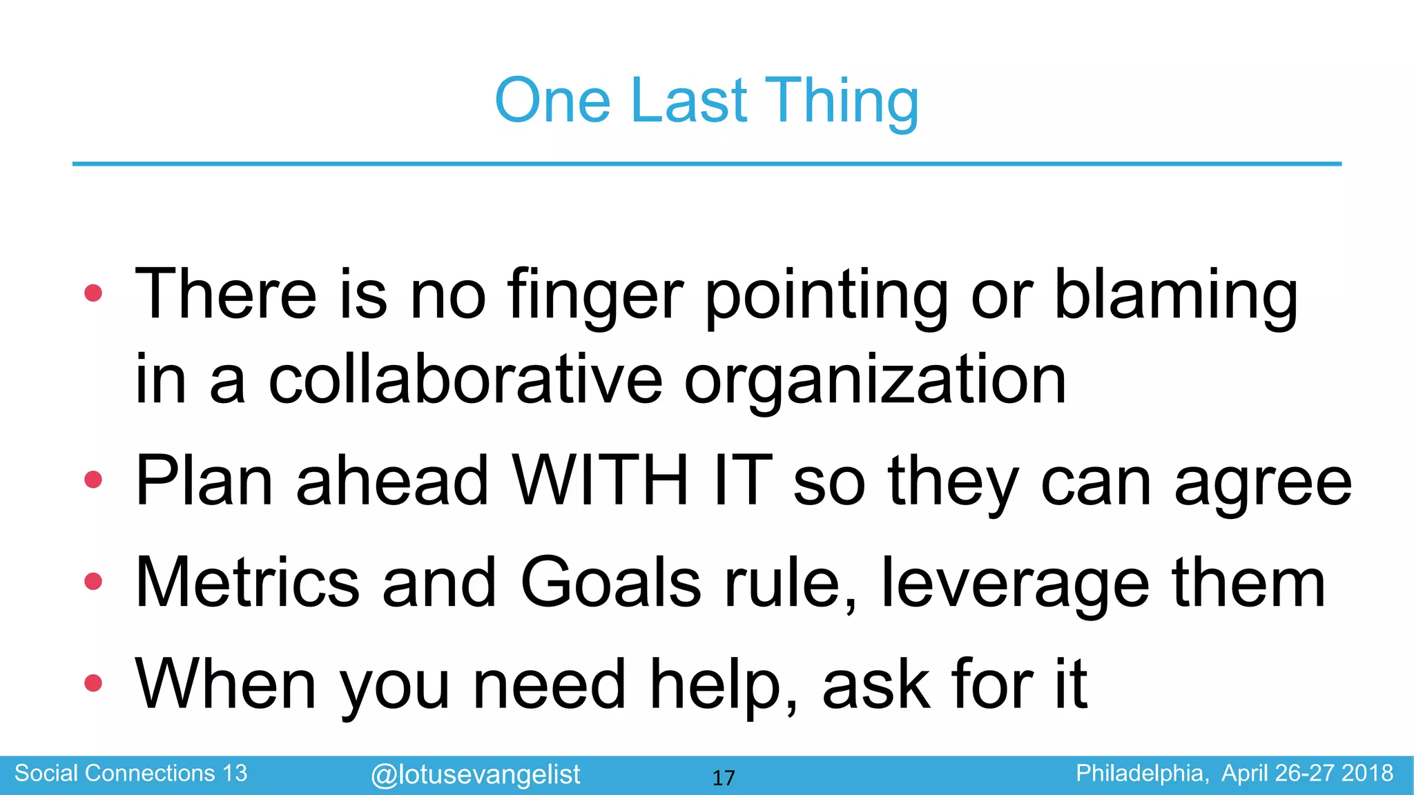 Social Connections 13 Philadelphia, April 26-27 2018@lotusevangelist
One Last Thing
• There is no finger pointing or blaming
in a collaborative organization
• Plan ahead WITH IT so they can agree
• Metrics and Goals rule, leverage them
• When you need help, ask for it
17
 