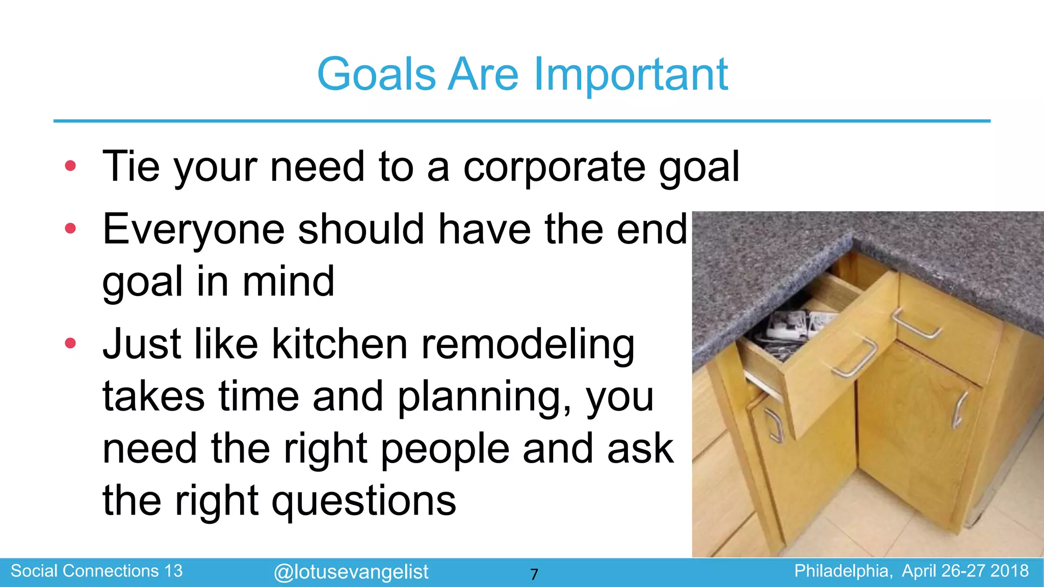 Social Connections 13 Philadelphia, April 26-27 2018@lotusevangelist
Goals Are Important
• Tie your need to a corporate goal
• Everyone should have the end
goal in mind
• Just like kitchen remodeling
takes time and planning, you
need the right people and ask
the right questions
7
 
