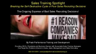 Sales Training Spotlight
Breaking the Self-Destructive Cycle of Poor Sales Recruiting Decisions
The Ongoing Expense of Bad Sales Recruiting Decisions!
By Peak Performance Training and Development
Providing CEO's, Presidents and Business Owners with Executable Sales Training Strategies
that Target the Problems Inherent in Sales, Sales Management and Sales Recruiting
866-816-0991 | www.peakperformancesalestraining.us
 