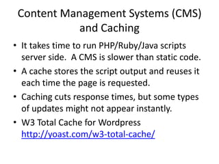 Content Management Systems (CMS)
            and Caching
• It takes time to run PHP/Ruby/Java scripts
  server side. A CMS is slower than static code.
• A cache stores the script output and reuses it
  each time the page is requested.
• Caching cuts response times, but some types
  of updates might not appear instantly.
• W3 Total Cache for Wordpress
  http://yoast.com/w3-total-cache/
 