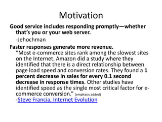 Motivation
Good service includes responding promptly—whether
  that’s you or your web server.
  -Jehochman
Faster responses generate more revenue.
  “Most e-commerce sites rank among the slowest sites
  on the Internet. Amazon did a study where they
  identified that there is a direct relationship between
  page load speed and conversion rates. They found a 1
  percent decrease in sales for every 0.1 second
  decrease in response times. Other studies have
  identified speed as the single most critical factor for e-
  commerce conversion.” (emphasis added)
  -Steve Francia, Internet Evolution
 