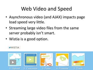 Web Video and Speed
• Asynchronous video (and AJAX) impacts page
  load speed very little.
• Streaming large video files from the same
  server probably isn’t smart.
• Wistia is a good option.
 