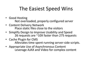 The Easiest Speed Wins
• Good Hosting
      Not overloaded, properly configured server
• Content Delivery Network
      Place static files close to the visitors
• Simplify Design to Improve Usability and Speed
      26 requests are ~10X faster than 275 requests
• Cache Plugin for CMS
      Alleviates time spent running server-side scripts.
• Appropriate Use of Asynchronous Content
      Leverage AJAX and Video for complex content
 
