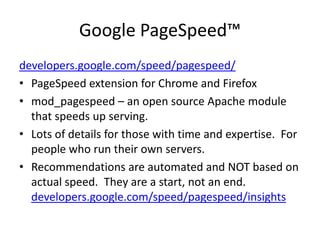 Google PageSpeed™
developers.google.com/speed/pagespeed/
• PageSpeed extension for Chrome and Firefox
• mod_pagespeed – an open source Apache module
  that speeds up serving.
• Lots of details for those with time and expertise. For
  people who run their own servers.
• Recommendations are automated and NOT based on
  actual speed. They are a start, not an end.
  developers.google.com/speed/pagespeed/insights
 