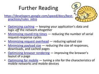 Further Reading
https://developers.google.com/speed/docs/best-
   practices/rules_intro

• Optimizing caching — keeping your application's data and
  logic off the network altogether
• Minimizing round-trip times — reducing the number of serial
  request-response cycles
• Minimizing request overhead — reducing upload size
• Minimizing payload size — reducing the size of responses,
  downloads, and cached pages
• Optimizing browser rendering — improving the browser's
  layout of a page
• Optimizing for mobile — tuning a site for the characteristics of
  mobile networks and mobile devices
 