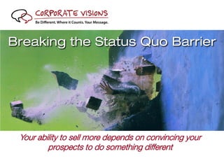 Breaking the Status Quo Barrier




          Your ability to sell more depends on convincing your
                  prospects to do something different
© 2011 Corporate Visions, Inc. All rights reserved. Corporate Visions, Power Messaging, Power Positioning and Be Different. Where It Counts. Your Message. are registered trademarks or
                                            trademarks of Corporate Visions, Inc. All other trademarks are the property of their respective owners.
 