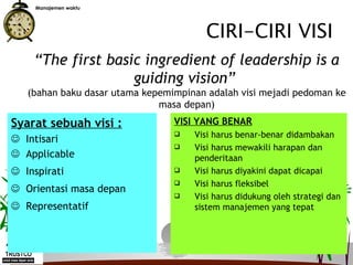 Manajemen waktu




                                        CIRI-CIRI VISI
    “The first basic ingredient of leadership is a
                   guiding vision”
   (bahan baku dasar utama kepemimpinan adalah visi mejadi pedoman ke
                              masa depan)
Syarat sebuah visi :             VISI YANG BENAR
                                     Visi harus benar-benar didambakan
 Intisari
                                     Visi harus mewakili harapan dan
 Applicable                          penderitaan
 Inspirati                          Visi harus diyakini dapat dicapai
                                     Visi harus fleksibel
 Orientasi masa depan
                                     Visi harus didukung oleh strategi dan
 Representatif                       sistem manajemen yang tepat



                                 14
 