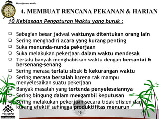 Manajemen waktu



       4. MEMBUAT RENCANA PEKANAN & HARIAN
10 Kebiasaan Pengaturan Waktu yang buruk :

   Sebagian besar jadwal waktunya ditentukan orang lain
   Sering menghadiri acara yang kurang penting
   Suka menunda-nunda pekerjaan
   Suka melakukan pekerjaan dalam waktu mendesak
   Terlalu banyak menghabiskan waktu dengan bersantai &
    bersenang-senang
   Sering merasa terlalu sibuk & kekurangan waktu
   Sering merasa bersalah karena tak mampu
    menyelesaikan suatu pekerjaan
   Banyak masalah yang tertunda penyelesaiannya
   Sering bingung dalam mengambil keputusan
   Sering melakukan pekerjaan secara tidak efisien dan
    kurang efektif sehingga produktifitas menurun
                           16
 