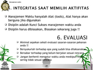 Manajemen waktu




    5. INTEGRITAS SAAT MEMILIH AKTIFITAS

   Manajemen Waktu hanyalah Alat (tools), Alat hanya akan
    berguna jika digunakan
   Disiplin adalah Kunci Sukses manajemen waktu anda
   Disiplin harus dibiasakan, Biasakan sekarang juga !!

                                               6. EVALUASI
                Minimal sepekan sekali evaluasi sasaran-sasaran pekanan
                 anda !!
                Bersyukurlah terhadap apa yang sudah bisa dilaksanakan
                Bersabar terhadap yang belum berjalan sesuai rencana.
                Jangan berhenti mengatur waktu anda meskipun masih
                 sering tidak sesuai rencana

                                      21
 