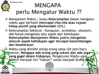 MENGAPA
    Manajemen waktu




           perlu Mengatur Waktu ??
   Manajemen Waktu : Suatu Keterampilan dalam mengatur
    waktu agar berhasil mencapai cita-cita atau tujuan
    hidup positif yang dikehendaki (SHL)
   Keterampilan Sektoral : Komputer, Arsitektur, ekonomi,
    dsb hanya mengelola satu aspek dari kehidupan.
    Keterampilan Manajemen Waktu justru mengelola
    seluruh aspek kehidupan agar tercapai keseimbangan
    dan keselarasan
   Waktu yang dimiliki setiap orang sama (24 jam/hari)
    namun, Mengapa ada orang yang sukses dan ada juga
    yang gagal dalam hidupnya. Pengaturan Waktu yang
    efektif menjadi inti “hukum” untuk menjadi Orang sukses

                             5
 