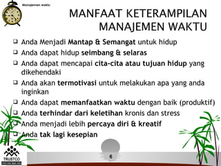 Manajemen waktu


                      MANFAAT KETERAMPILAN
                          MANAJEMEN WAKTU
   Anda Menjadi Mantap & Semangat untuk hidup
   Anda dapat hidup seimbang & selaras
   Anda dapat mencapai cita-cita atau tujuan hidup yang
    dikehendaki
   Anda akan termotivasi untuk melakukan apa yang anda
    inginkan
   Anda dapat memanfaatkan waktu dengan baik (produktif)
   Anda terhindar dari keletihan kronis dan stress
   Anda menjadi lebih percaya diri & kreatif
   Anda tak lagi kesepian

                            6
 