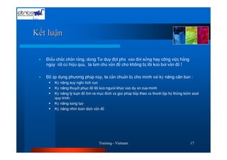 Kết luận

   Đìều chắc chắn rằng, dùng Tư duy đột phá vào đời sống hay công việc hằng
   ngày rất có hiệu quả, ta làm chủ vấn đề chứ không bị lôi kéo bởi vấn đề !

   Để áp dụng phương pháp này, ta cần chuNn bị cho mình vài kỷ năng căn bản :
       Kỷ năng suy nghỉ tích cực
       Kỷ năng thuyết phục để lôi kéo người khác vào dự án của mình
       Kỷ năng lý luận để tìm ra mục đích và giải pháp tiếp theo và thành lập hệ thống kiểm soát
       quy trình.
       Kỷ năng sáng tạo
       Kỷ năng nhìn toàn diện vấn đề




                                  Training - Vietnam                                      17
 
