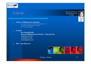 Duc-Thang NGUYEN
Liên hệ                                                            Manager international
                                                                         DTNBS




 Công ty : DTNBS Business & Solution
        41, rue de l’Auvergne – 44230 Saint Sébastien/ Loire
        RCS NANTES 494 255 607 APE 7022Z
        N° TVA FR01494255607


 Contacts
        Duc-Thang NGUYEN
        Director DTNBS Business & Solution – Cộng Hòa Pháp
        +84(0)123 2121 823
        +33(0)663 23 34 66
        contact@dtnbs.com

 Web : www.dtnbs.com




                                              Training - Vietnam                     21
 