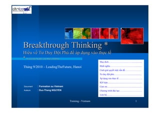Breakthrough Thinking *
Hiểu về Tư Duy Đột Phá để áp dụng vào thực tế
* by Gerald Nadler and Shozo Hibino
                                                         Muc đích……………………..…….................

Tháng 9/2010 – LeadingTheFuture, Hanoi                   Định nghĩa…………………..….…….............
                                                         Cách giải quyết một vấn đề….….…………...
                                                         Tư duy đột phá..………..….…........................
                                                         Áp dụng vào thực tế…………………………..
                                                         Kết luận.............................................................
Document   : Formation au Vietnam                        Cảm ơn..............................................................
Auteurs    : Duc-Thang NGUYEN                            Chương trình đào tạo…………………………
                                                         Liên hệ.........………………………….………

                                    Training - Vietnam                                                            1
 