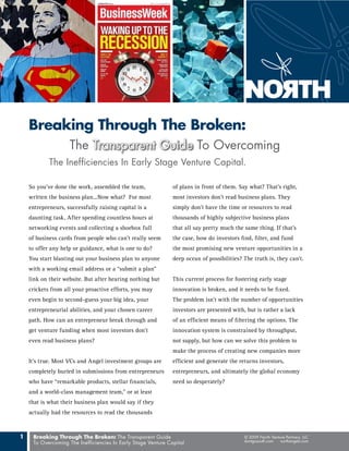 Breaking Through The Broken:
                    The Transparent Guide To Overcoming
            The Inefficiencies In Early Stage Venture Capital.

    So you’ve done the work, assembled the team,               of plans in front of them. Say what? That’s right,
    written the business plan...Now what? For most             most investors don’t read business plans. They
    entrepreneurs, successfully raising capital is a           simply don’t have the time or resources to read
    daunting task. After spending countless hours at           thousands of highly subjective business plans
    networking events and collecting a shoebox full            that all say pretty much the same thing. If that’s
    of business cards from people who can’t really seem        the case, how do investors find, filter, and fund
    to offer any help or guidance, what is one to do?          the most promising new venture opportunities in a
    You start blasting out your business plan to anyone        deep ocean of possibilities? The truth is, they can’t.
    with a working email address or a “submit a plan”
    link on their website. But after hearing nothing but       This current process for fostering early stage
    crickets from all your proactive efforts, you may          innovation is broken, and it needs to be fixed.
    even begin to second-guess your big idea, your             The problem isn’t with the number of opportunities
    entrepreneurial abilities, and your chosen career          investors are presented with, but is rather a lack
    path. How can an entrepreneur break through and            of an efficient means of filtering the options. The
    get venture funding when most investors don’t              innovation system is constrained by throughput,
    even read business plans?                                  not supply, but how can we solve this problem to
                                                               make the process of creating new companies more
    It’s true. Most VCs and Angel investment groups are        efficient and generate the returns investors,
    completely buried in submissions from entrepreneurs        entrepreneurs, and ultimately the global economy
    who have “remarkable products, stellar financials,         need so desperately?
    and a world-class management team,” or at least
    that is what their business plan would say if they
    actually had the resources to read the thousands



1    Breaking Through The Broken: The Transparent Guide                                     © 2009 North Venture Partners, LLC
     To Overcoming The Inefficiencies In Early Stage Venture Capital                        dontgosouth.com  northangels.com
 