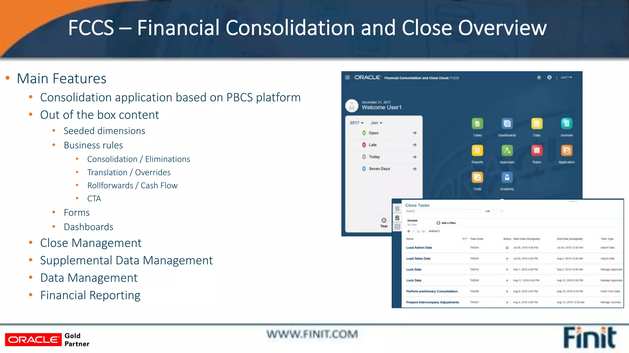 FCCS – Financial Consolidation and Close Overview
• Main Features
• Consolidation application based on PBCS platform
• Out of the box content
• Seeded dimensions
• Business rules
• Consolidation / Eliminations
• Translation / Overrides
• Rollforwards / Cash Flow
• CTA
• Forms
• Dashboards
• Close Management
• Supplemental Data Management
• Data Management
• Financial Reporting
 