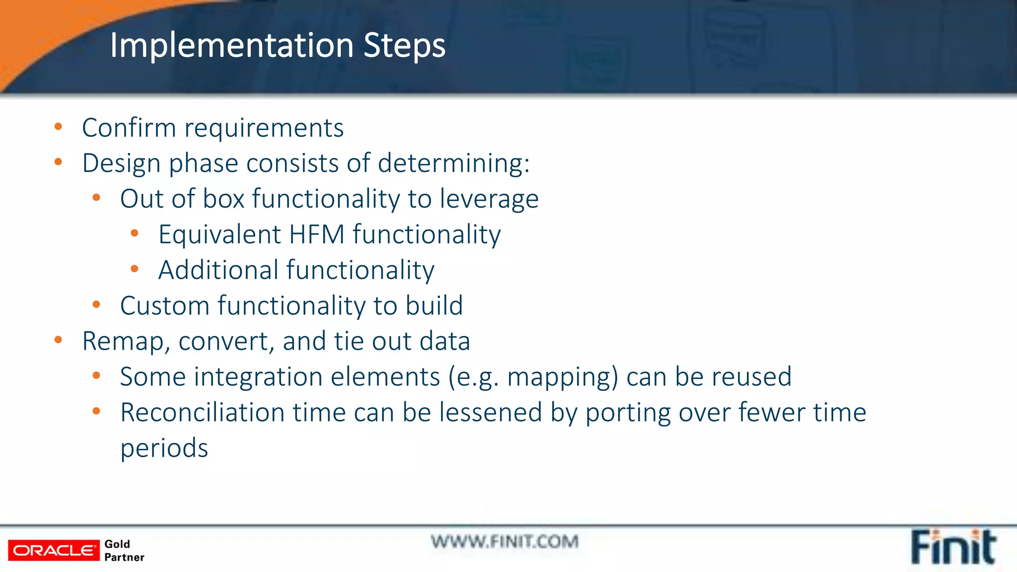 Implementation Steps
• Confirm requirements
• Design phase consists of determining:
• Out of box functionality to leverage
• Equivalent HFM functionality
• Additional functionality
• Custom functionality to build
• Remap, convert, and tie out data
• Some integration elements (e.g. mapping) can be reused
• Reconciliation time can be lessened by porting over fewer time
periods
 
