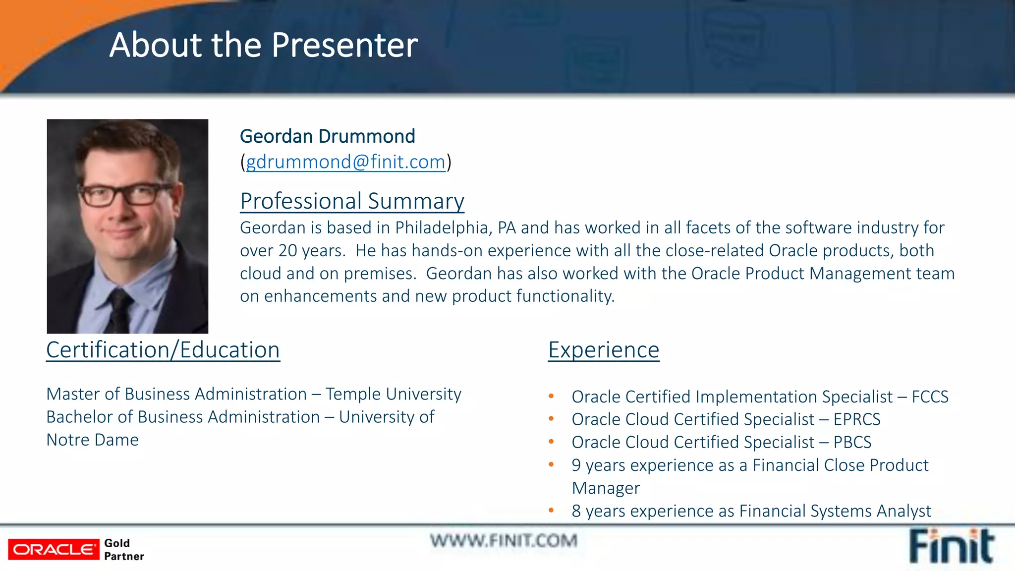 About the Presenter
Geordan Drummond
(gdrummond@finit.com)
Experience
• Oracle Certified Implementation Specialist – FCCS
• Oracle Cloud Certified Specialist – EPRCS
• Oracle Cloud Certified Specialist – PBCS
• 9 years experience as a Financial Close Product
Manager
• 8 years experience as Financial Systems Analyst
Certification/Education
Master of Business Administration – Temple University
Bachelor of Business Administration – University of
Notre Dame
Professional Summary
Geordan is based in Philadelphia, PA and has worked in all facets of the software industry for
over 20 years. He has hands-on experience with all the close-related Oracle products, both
cloud and on premises. Geordan has also worked with the Oracle Product Management team
on enhancements and new product functionality.
 