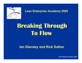 Lean Enterprise Academy 2005
Ian Glenday and Rick Sather
Lean Enterprise Academy 2005
Breaking Through
To Flow
 