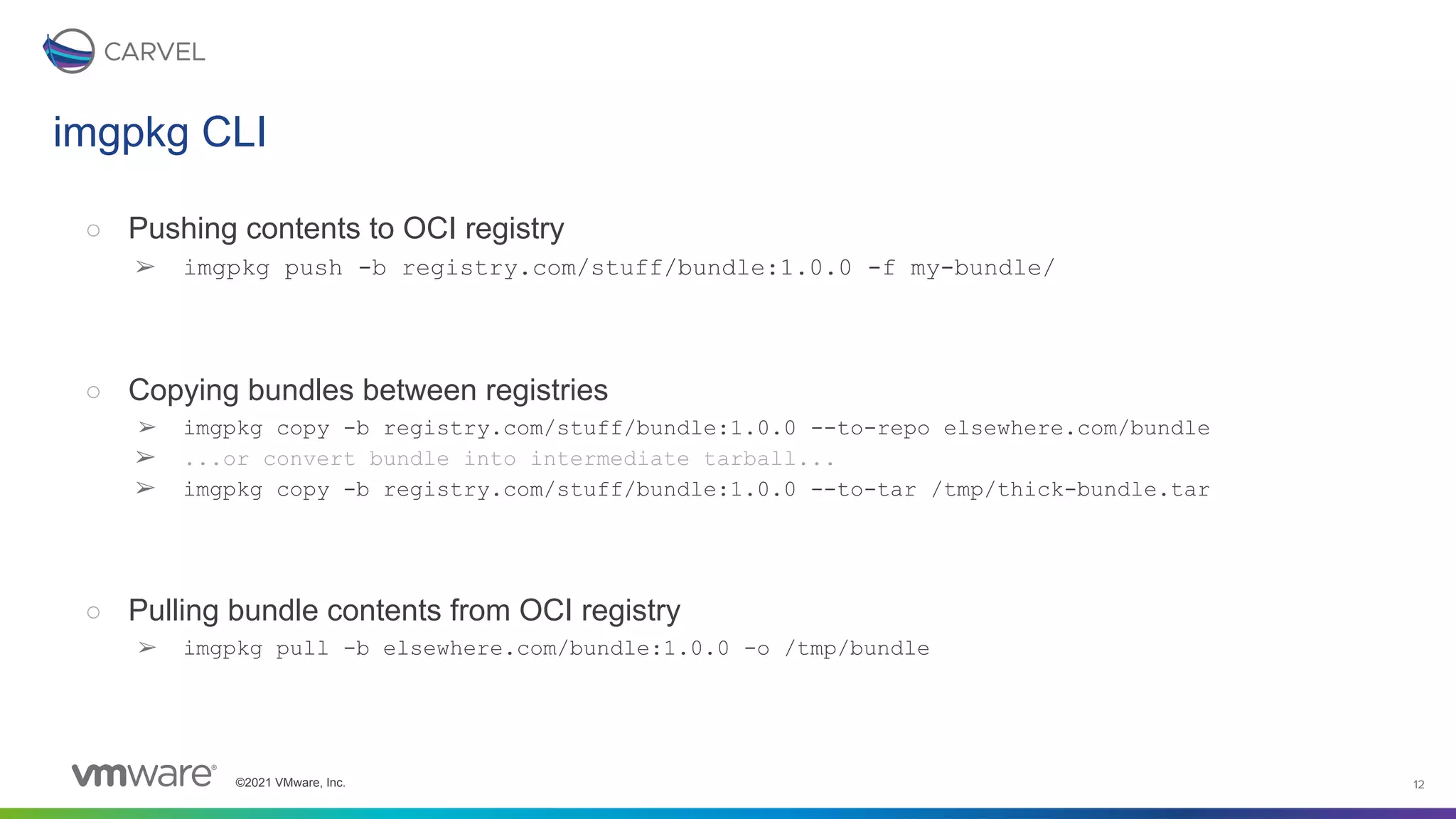©2021 VMware, Inc. 12
○ Pushing contents to OCI registry
➢ imgpkg push -b registry.com/stuff/bundle:1.0.0 -f my-bundle/
○ Copying bundles between registries
➢ imgpkg copy -b registry.com/stuff/bundle:1.0.0 --to-repo elsewhere.com/bundle
➢ ...or convert bundle into intermediate tarball...
➢ imgpkg copy -b registry.com/stuff/bundle:1.0.0 --to-tar /tmp/thick-bundle.tar
○ Pulling bundle contents from OCI registry
➢ imgpkg pull -b elsewhere.com/bundle:1.0.0 -o /tmp/bundle
imgpkg CLI
 