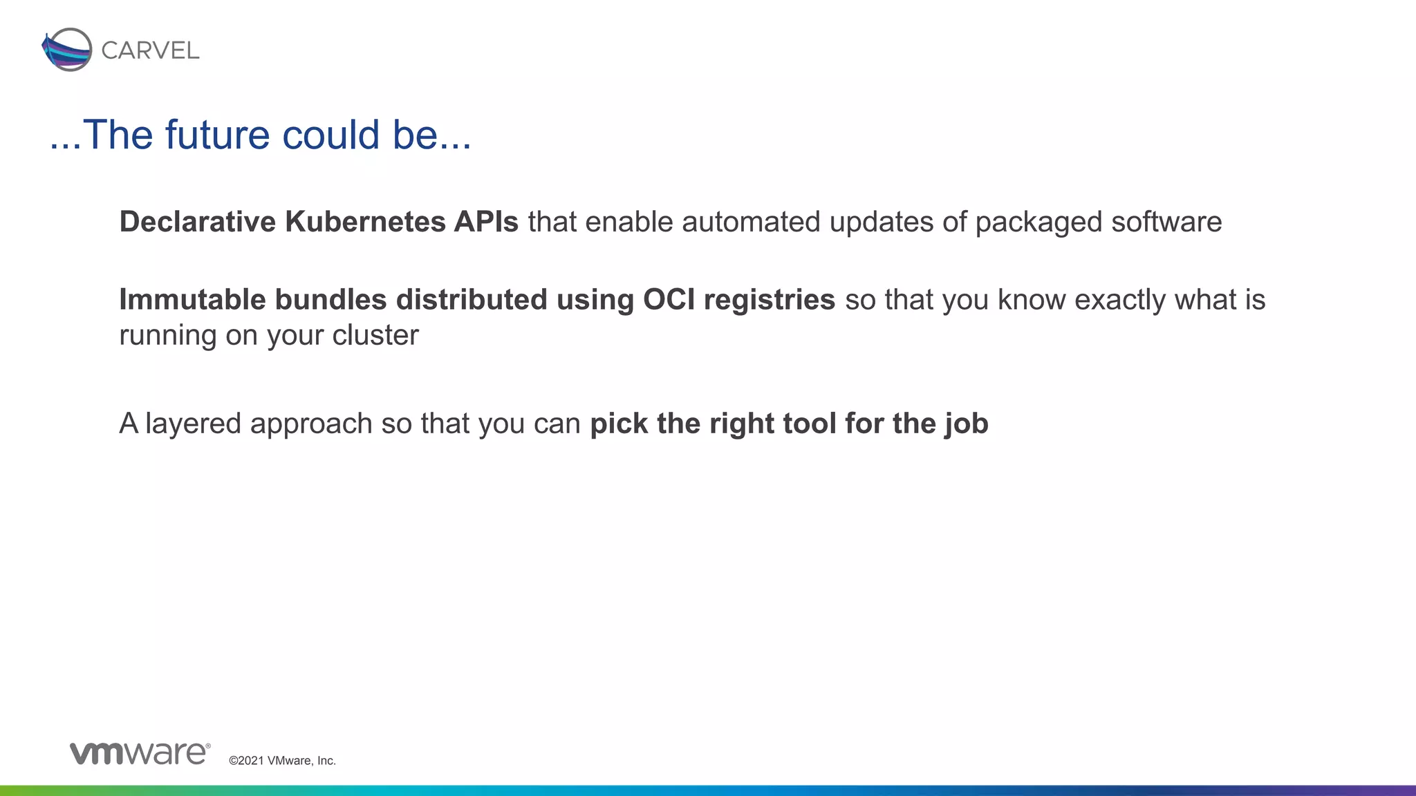 ©2021 VMware, Inc.
...The future could be...
Declarative Kubernetes APIs that enable automated updates of packaged software
Immutable bundles distributed using OCI registries so that you know exactly what is
running on your cluster
A layered approach so that you can pick the right tool for the job
 