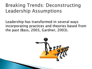Leadership has transformed in several ways
incorporating practices and theories based from
the past (Bass, 2003, Gardner, 2003).
 
