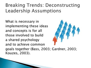 What is necessary in
implementing these ideas
and concepts is for all
those involved to build
a shared psychology
and to achieve common
goals together (Bass, 2003; Gardner, 2003;
Kouzes, 2003).
 