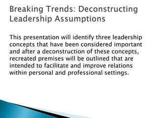 This presentation will identify three leadership
concepts that have been considered important
and after a deconstruction of these concepts,
recreated premises will be outlined that are
intended to facilitate and improve relations
within personal and professional settings.
 