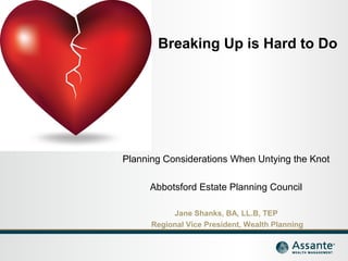 Breaking Up is Hard to Do 
Planning Considerations When Untying the Knot 
Abbotsford Estate Planning Council 
Jane Shanks, BA, LL.B, TEP 
Regional Vice President, Wealth Planning 
 