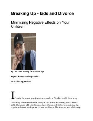 Breaking Up - kids and Divorce
Minimizing Negative Effects on Your
Children
By D. Ivan Young / Relationship
Expert & Best Selling Author
Contributing Writer
If you’re the parent, grandparent, aunt, uncle, or friend of a child that’s being
affected by a failed relationship, what you say, and do has lifelong effects on that
child. This article addresses the importance of your contribution in minimizing the
negative effects of breakups and divorce on children. The nature of your relationship
 