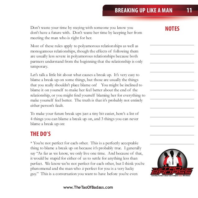 Breaking Up Like a Man
notes
11
Don’t waste your time by staying with someone you know you
don’t have a future with. Don’t waste her time by keeping her from
meeting the man who is right for her.
Most of these rules apply to polyamorous relationships as well as
monogamous relationships, though the effects of following them
are usually less severe in polyamorous relationships because both
partners understand from the beginning that the relationship is only
temporary.
Let’s talk a little bit about what causes a break up. It’s very easy to
blame a break up on some things, but those are usually the things
that you really shouldn’t place blame on! You might be inclined to
blame it on yourself to make her feel better about the end of the
relationship, or you might find yourself blaming her for everything to
make yourself feel better. The truth is that it’s probably not entirely
either person’s fault.
To make your future break ups just a tiny bit easier, here’s a list of
4 things you can blame a break up on, and 3 things you can never
blame a break up on:
The Do’s
* You’re not perfect for each other. This is a perfectly acceptable
thing to blame a break up on because it’s probably true. I generally
say “As far as we know, we only live one time. And because of that,
it would be stupid for either of us to settle for anything less than
perfect. We know we’re not perfect for each other, but I think you’re
phenomenal and the man who is perfect for you is a very lucky
guy.” This is a conversation you want to have before you’re even
www.TheTaoOfBadass.com
 