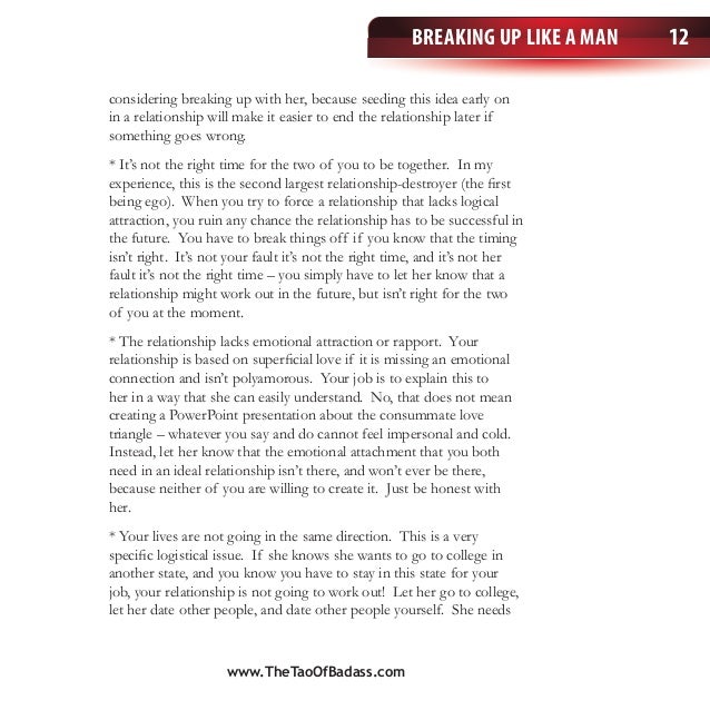 Breaking Up Like a Man 12
considering breaking up with her, because seeding this idea early on
in a relationship will make it easier to end the relationship later if
something goes wrong.
* It’s not the right time for the two of you to be together. In my
experience, this is the second largest relationship-destroyer (the first
being ego). When you try to force a relationship that lacks logical
attraction, you ruin any chance the relationship has to be successful in
the future. You have to break things off if you know that the timing
isn’t right. It’s not your fault it’s not the right time, and it’s not her
fault it’s not the right time – you simply have to let her know that a
relationship might work out in the future, but isn’t right for the two
of you at the moment.
* The relationship lacks emotional attraction or rapport. Your
relationship is based on superficial love if it is missing an emotional
connection and isn’t polyamorous. Your job is to explain this to
her in a way that she can easily understand. No, that does not mean
creating a PowerPoint presentation about the consummate love
triangle – whatever you say and do cannot feel impersonal and cold.
Instead, let her know that the emotional attachment that you both
need in an ideal relationship isn’t there, and won’t ever be there,
because neither of you are willing to create it. Just be honest with
her.
* Your lives are not going in the same direction. This is a very
specific logistical issue. If she knows she wants to go to college in
another state, and you know you have to stay in this state for your
job, your relationship is not going to work out! Let her go to college,
let her date other people, and date other people yourself. She needs
www.TheTaoOfBadass.com
 