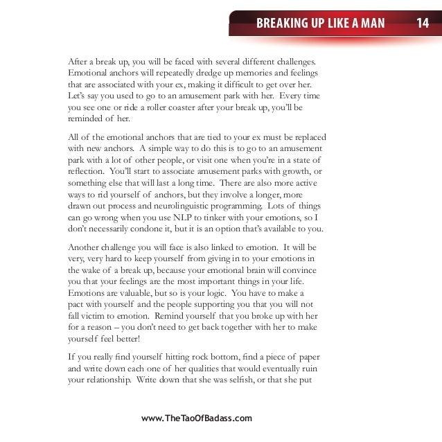 Breaking Up Like a Man 14
After a break up, you will be faced with several different challenges.
Emotional anchors will repeatedly dredge up memories and feelings
that are associated with your ex, making it difficult to get over her.
Let’s say you used to go to an amusement park with her. Every time
you see one or ride a roller coaster after your break up, you’ll be
reminded of her.
All of the emotional anchors that are tied to your ex must be replaced
with new anchors. A simple way to do this is to go to an amusement
park with a lot of other people, or visit one when you’re in a state of
reflection. You’ll start to associate amusement parks with growth, or
something else that will last a long time. There are also more active
ways to rid yourself of anchors, but they involve a longer, more
drawn out process and neurolinguistic programming. Lots of things
can go wrong when you use NLP to tinker with your emotions, so I
don’t necessarily condone it, but it is an option that’s available to you.
Another challenge you will face is also linked to emotion. It will be
very, very hard to keep yourself from giving in to your emotions in
the wake of a break up, because your emotional brain will convince
you that your feelings are the most important things in your life.
Emotions are valuable, but so is your logic. You have to make a
pact with yourself and the people supporting you that you will not
fall victim to emotion. Remind yourself that you broke up with her
for a reason – you don’t need to get back together with her to make
yourself feel better!
If you really find yourself hitting rock bottom, find a piece of paper
and write down each one of her qualities that would eventually ruin
your relationship. Write down that she was selfish, or that she put
www.TheTaoOfBadass.com
 