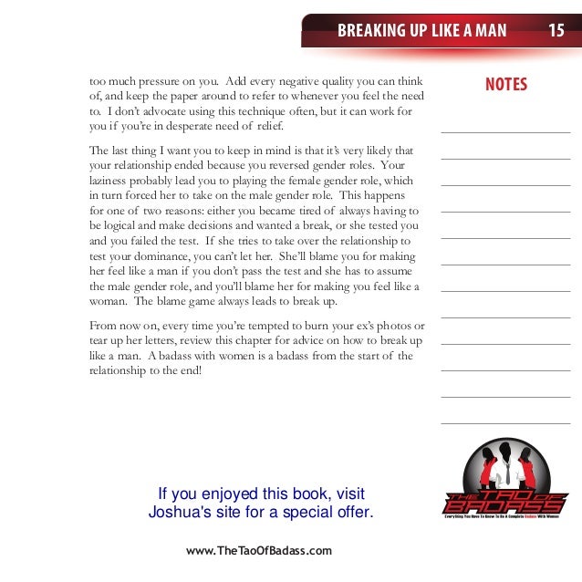 Breaking Up Like a Man
notes
15
too much pressure on you. Add every negative quality you can think
of, and keep the paper around to refer to whenever you feel the need
to. I don’t advocate using this technique often, but it can work for
you if you’re in desperate need of relief.
The last thing I want you to keep in mind is that it’s very likely that
your relationship ended because you reversed gender roles. Your
laziness probably lead you to playing the female gender role, which
in turn forced her to take on the male gender role. This happens
for one of two reasons: either you became tired of always having to
be logical and make decisions and wanted a break, or she tested you
and you failed the test. If she tries to take over the relationship to
test your dominance, you can’t let her. She’ll blame you for making
her feel like a man if you don’t pass the test and she has to assume
the male gender role, and you’ll blame her for making you feel like a
woman. The blame game always leads to break up.
From now on, every time you’re tempted to burn your ex’s photos or
tear up her letters, review this chapter for advice on how to break up
like a man. A badass with women is a badass from the start of the
relationship to the end!
www.TheTaoOfBadass.com
If you enjoyed this book, visit
Joshua's site for a special offer.
 