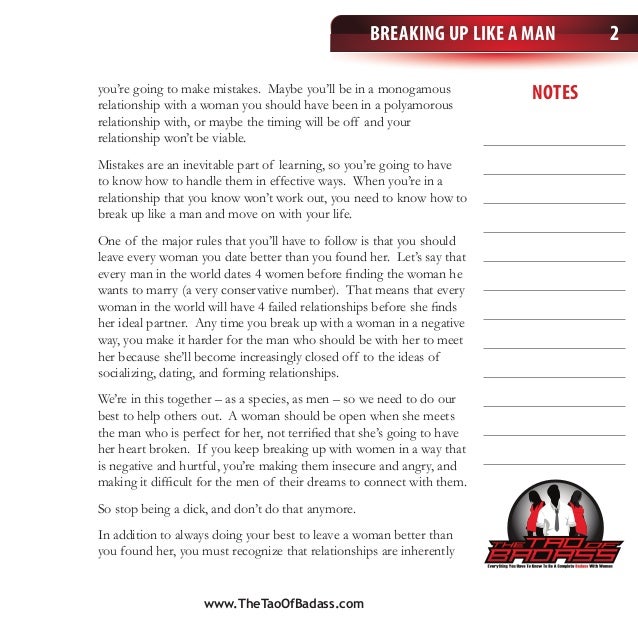 notes
Breaking Up Like a Man 2
you’re going to make mistakes. Maybe you’ll be in a monogamous
relationship with a woman you should have been in a polyamorous
relationship with, or maybe the timing will be off and your
relationship won’t be viable.
Mistakes are an inevitable part of learning, so you’re going to have
to know how to handle them in effective ways. When you’re in a
relationship that you know won’t work out, you need to know how to
break up like a man and move on with your life.
One of the major rules that you’ll have to follow is that you should
leave every woman you date better than you found her. Let’s say that
every man in the world dates 4 women before finding the woman he
wants to marry (a very conservative number). That means that every
woman in the world will have 4 failed relationships before she finds
her ideal partner. Any time you break up with a woman in a negative
way, you make it harder for the man who should be with her to meet
her because she’ll become increasingly closed off to the ideas of
socializing, dating, and forming relationships.
We’re in this together – as a species, as men – so we need to do our
best to help others out. A woman should be open when she meets
the man who is perfect for her, not terrified that she’s going to have
her heart broken. If you keep breaking up with women in a way that
is negative and hurtful, you’re making them insecure and angry, and
making it difficult for the men of their dreams to connect with them.
So stop being a dick, and don’t do that anymore.
In addition to always doing your best to leave a woman better than
you found her, you must recognize that relationships are inherently
www.TheTaoOfBadass.com
 