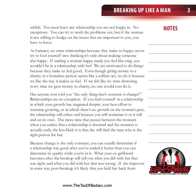 Breaking Up Like a Man
notes
3
selfish. You must leave any relationship you are not happy in. No
exceptions. You can try to work the problems out, but if the woman
is not willing to budge on the issues that are important to you, you
have to leave.
As humans, we enter relationships because they make us happy; never
try to fool yourself into thinking it’s only about making someone
else happy. If making a woman happy made you feel like crap, you
wouldn’t be in a relationship with her! We are motivated to do things
because they make us feel good. Even though giving money to a
charity or a homeless person seems like a selfless act, we do it because
we like the way it makes us feel. If we felt like we were drowning
every time we gave money to charity, no one would ever do it.
Has anyone ever told you “the only thing that’s constant is change?”
Relationships are no exception. If you find yourself in a relationship
in which your growth has stagnated despite your best effort to
continue growing, or in which there’s no growth on the woman’s part,
the relationship will either end because you will terminate it or it will
end on its own. The more time that passes between the moment
when you realize that a relationship is doomed and the moment it
actually ends, the less likely it is that she will find the man who is the
right person for her.
Because change is the only constant, you can usually determine if
a relationship was good after you’ve ended it better than you can
determine its quality while you’re in it. What your ex-girlfriend
becomes after the breakup will tell you what you did with her that
was right, and what you did with her that was wrong. If she improves
in some way post-breakup, it’s likely that you held her back from
www.TheTaoOfBadass.com
 
