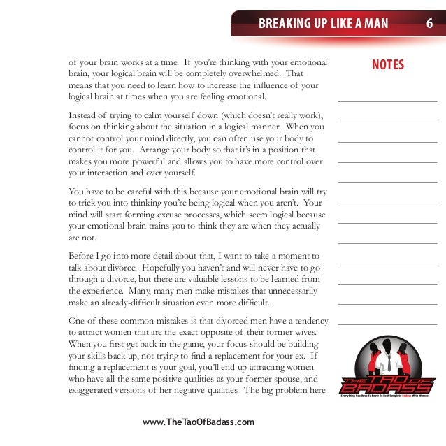 notes
Breaking Up Like a Man 6
of your brain works at a time. If you’re thinking with your emotional
brain, your logical brain will be completely overwhelmed. That
means that you need to learn how to increase the influence of your
logical brain at times when you are feeling emotional.
Instead of trying to calm yourself down (which doesn’t really work),
focus on thinking about the situation in a logical manner. When you
cannot control your mind directly, you can often use your body to
control it for you. Arrange your body so that it’s in a position that
makes you more powerful and allows you to have more control over
your interaction and over yourself.
You have to be careful with this because your emotional brain will try
to trick you into thinking you’re being logical when you aren’t. Your
mind will start forming excuse processes, which seem logical because
your emotional brain trains you to think they are when they actually
are not.
Before I go into more detail about that, I want to take a moment to
talk about divorce. Hopefully you haven’t and will never have to go
through a divorce, but there are valuable lessons to be learned from
the experience. Many, many men make mistakes that unnecessarily
make an already-difficult situation even more difficult.
One of these common mistakes is that divorced men have a tendency
to attract women that are the exact opposite of their former wives.
When you first get back in the game, your focus should be building
your skills back up, not trying to find a replacement for your ex. If
finding a replacement is your goal, you’ll end up attracting women
who have all the same positive qualities as your former spouse, and
exaggerated versions of her negative qualities. The big problem here
www.TheTaoOfBadass.com
 